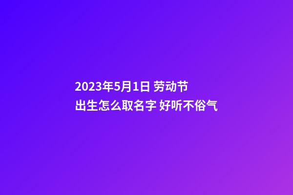 2023年5月1日 劳动节出生怎么取名字 好听不俗气
